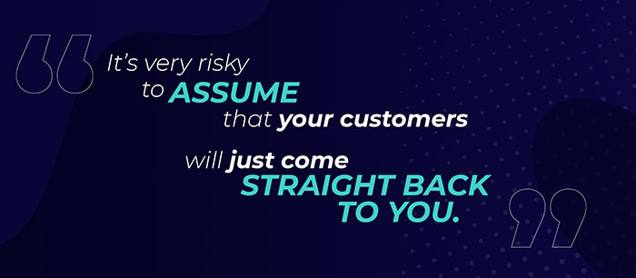 It’s very risky to assume that your customers will just come straight back to you